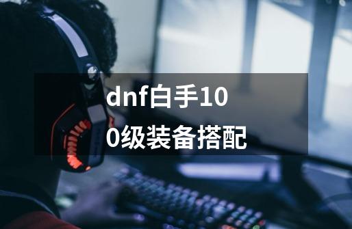 dnf白手100级装备搭配-第1张-游戏相关-春锋网